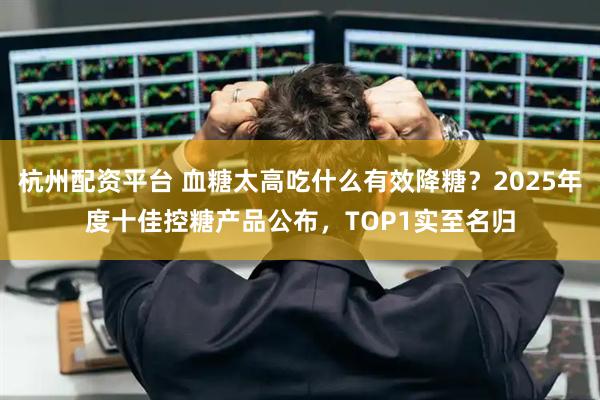 杭州配资平台 血糖太高吃什么有效降糖？2025年度十佳控糖产品公布，TOP1实至名归