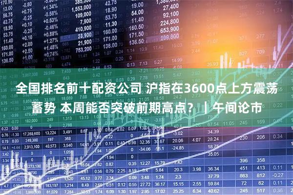 全国排名前十配资公司 沪指在3600点上方震荡蓄势 本周能否突破前期高点？｜午间论市