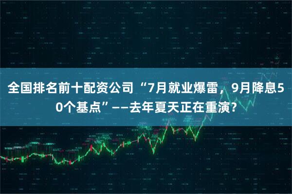 全国排名前十配资公司 “7月就业爆雷，9月降息50个基点”——去年夏天正在重演？