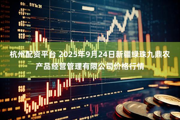 杭州配资平台 2025年9月24日新疆绿珠九鼎农产品经营管理有限公司价格行情