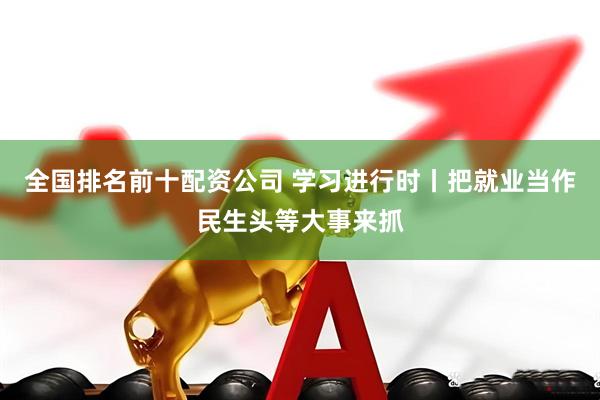 全国排名前十配资公司 学习进行时丨把就业当作民生头等大事来抓