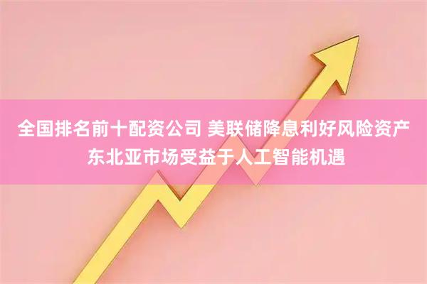 全国排名前十配资公司 美联储降息利好风险资产 东北亚市场受益于人工智能机遇