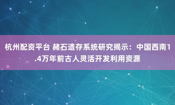 杭州配资平台 赭石遗存系统研究揭示：中国西南1.4万年前古人灵活开发利用资源