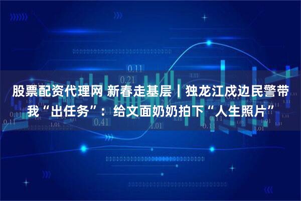 股票配资代理网 新春走基层｜独龙江戍边民警带我“出任务”：给文面奶奶拍下“人生照片”