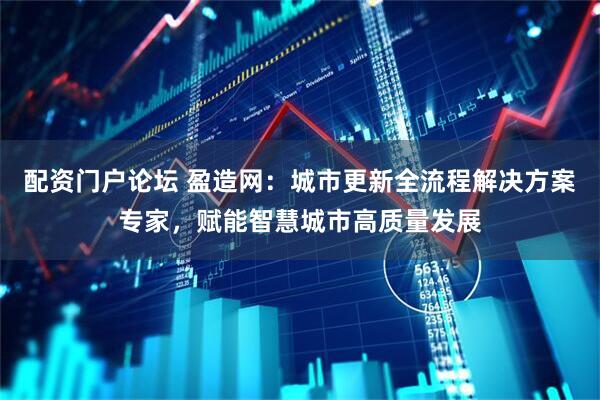 配资门户论坛 盈造网：城市更新全流程解决方案专家，赋能智慧城市高质量发展