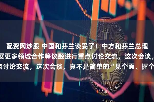 配资网炒股 中国和芬兰谈妥了！中方和芬兰总理就两国关系发展以及拓展更多领域合作等议题进行重点讨论交流，这次会谈，真不是简单的“见个面、握个手”
