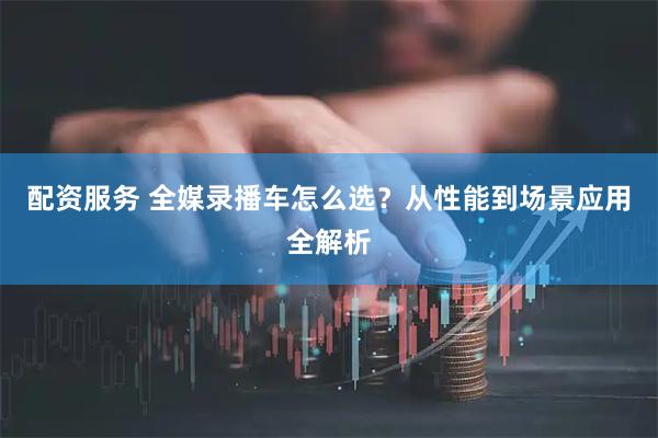 配资服务 全媒录播车怎么选？从性能到场景应用全解析