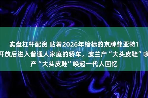 实盘杠杆配资 贴着2026年检标的京牌菲亚特126P作为改革开放后进入普通人家庭的轿车，波兰产“大头皮鞋”唤起一代人回忆