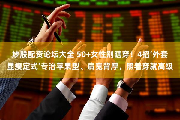 炒股配资论坛大全 50+女性别瞎穿！4招‘外套显瘦定式’专治苹果型、肩宽背厚，照着穿就高级