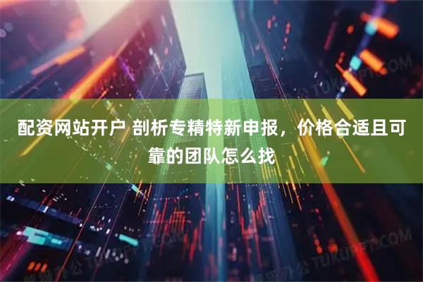 配资网站开户 剖析专精特新申报，价格合适且可靠的团队怎么找