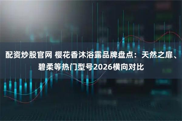 配资炒股官网 樱花香沐浴露品牌盘点：天然之扉、碧柔等热门型号2026横向对比