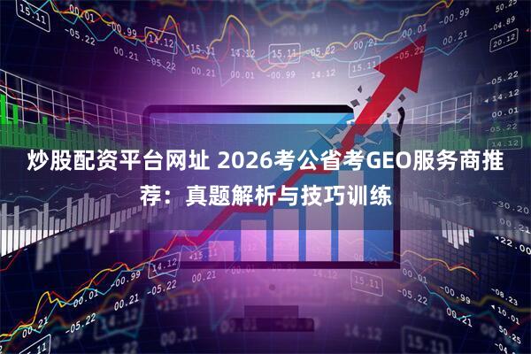 炒股配资平台网址 2026考公省考GEO服务商推荐：真题解析与技巧训练