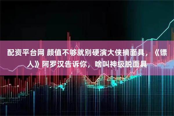 配资平台网 颜值不够就别硬演大侠摘面具，《镖人》阿罗汉告诉你，啥叫神级脱面具